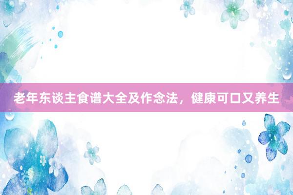老年东谈主食谱大全及作念法，健康可口又养生